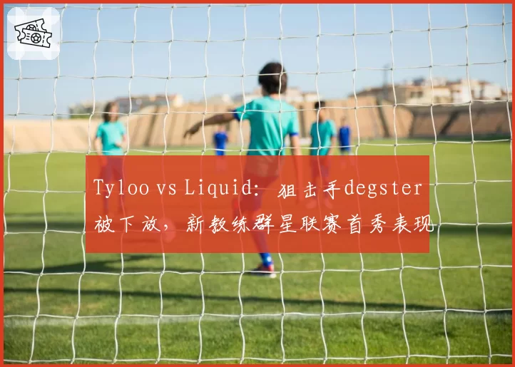 Tyloo vs Liquid：狙击手degster被下放，新教练群星联赛首秀表现分析
