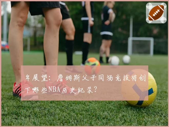 年展望:詹姆斯父子同场竞技将创下哪些NBA历史纪录?
