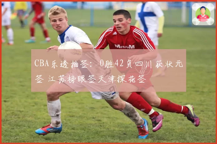 CBA乐透抽签：0胜42负四川获状元签 江苏榜眼签天津探花签