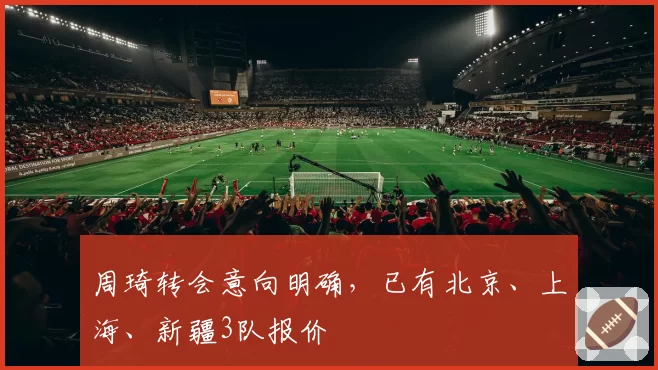 周琦转会意向明确，已有北京、上海、新疆3队报价