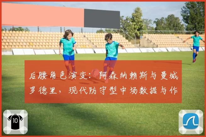 后腰角色演变:阿森纳赖斯与曼城罗德里,现代防守型中场数据与作用深度对比
