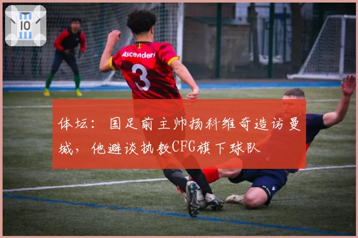 体坛：国足前主帅扬科维奇造访曼城，他避谈执教CFG旗下球队