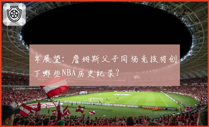 年展望:詹姆斯父子同场竞技将创下哪些NBA历史纪录?
