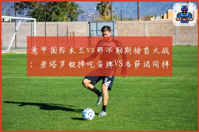 意甲国际米兰vs那不勒斯榜首大战：劳塔罗假摔吃黄牌VS洛萨诺同样动作免罚，主裁尺度遭名宿炮轰__br_