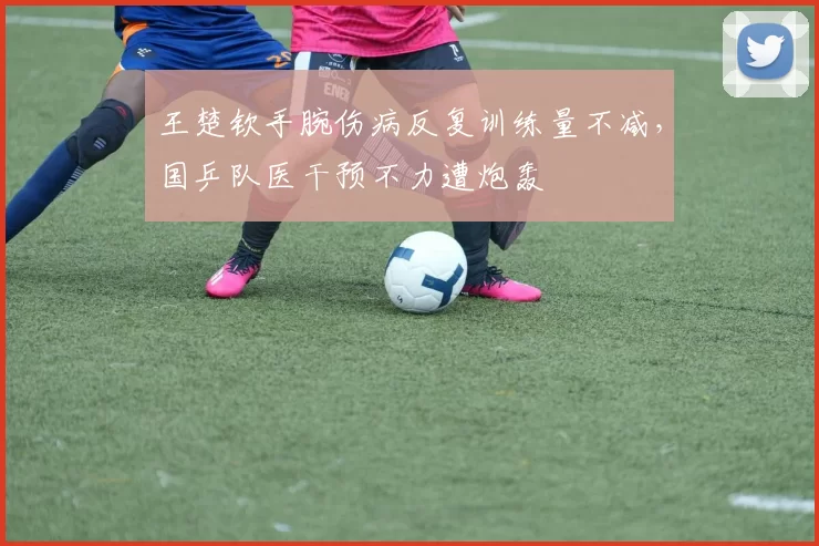 王楚钦手腕伤病反复训练量不减，国乒队医干预不力遭炮轰