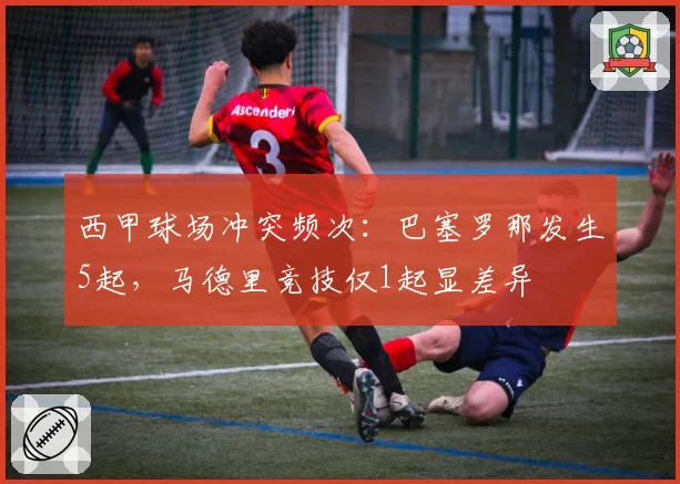 西甲球场冲突频次：巴塞罗那发生5起，马德里竞技仅1起显差异