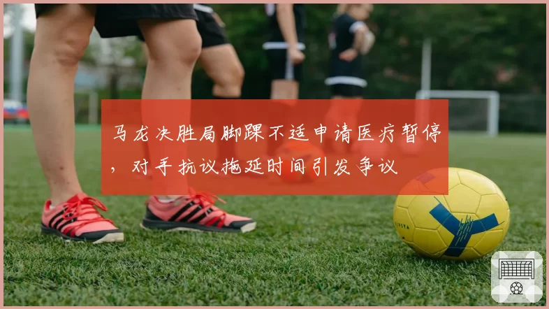 马龙决胜局脚踝不适申请医疗暂停,对手抗议拖延时间引发争议