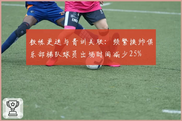 教练更迭与青训关联：频繁换帅俱乐部梯队球员出场时间减少25%