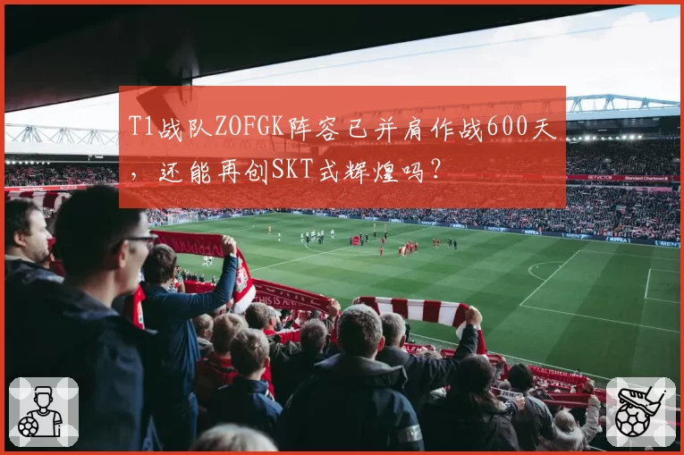 T1战队ZOFGK阵容已并肩作战600天，还能再创SKT式辉煌吗？