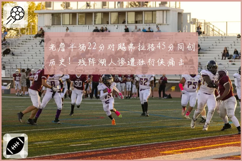 老詹半场22分对飚弗拉格45分同创历史！残阵湖人惨遭独行侠痛击