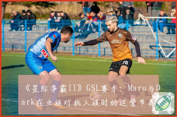 《星际争霸II》GSL赛季：Maru与Dark在虫族对抗人族时的运营节奏差异