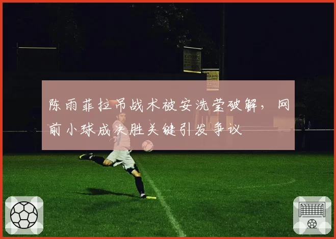 陈雨菲拉吊战术被安洗莹破解，网前小球成决胜关键引发争议