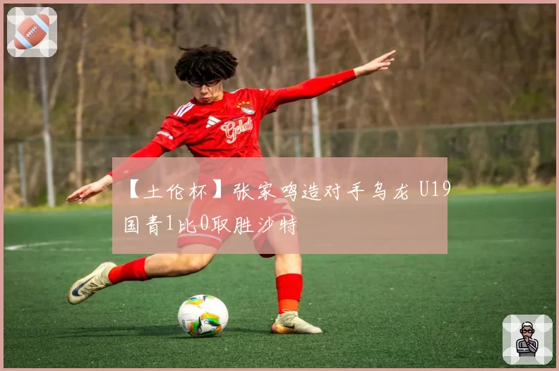 【土伦杯】张家鸣造对手乌龙 U19国青1比0取胜沙特