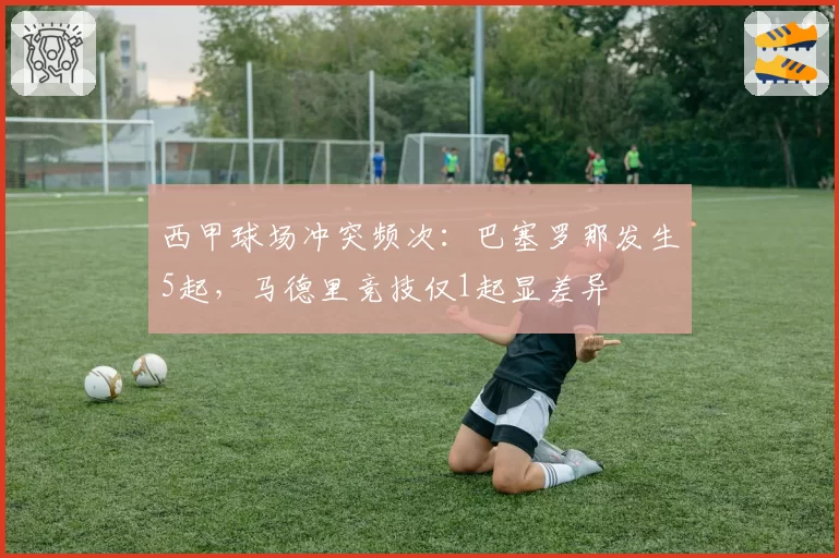 西甲球场冲突频次：巴塞罗那发生5起，马德里竞技仅1起显差异
