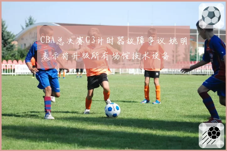 CBA总决赛G3计时器故障争议 姚明表示将升级所有场馆技术设备