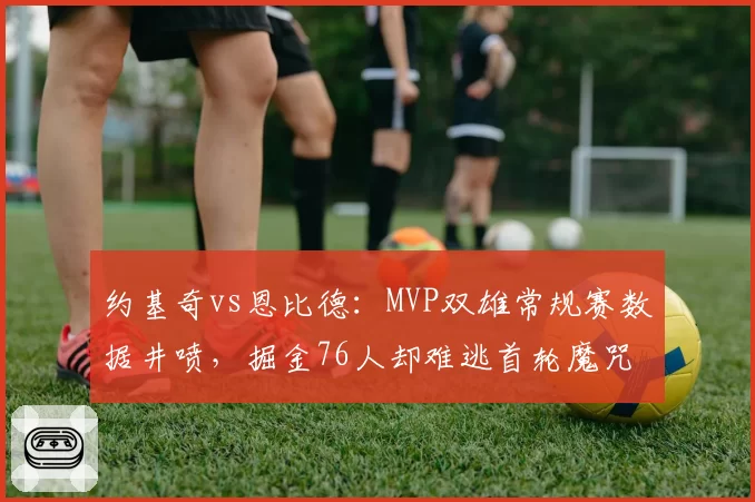 约基奇vs恩比德:MVP双雄常规赛数据井喷,掘金76人却难逃首轮魔咒