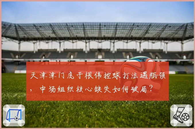 天津津门虎于根伟控球打法遇瓶颈，中场组织核心缺失如何破局？