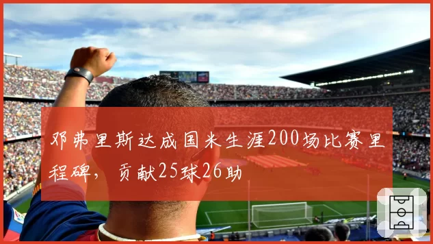 邓弗里斯达成国米生涯200场比赛里程碑,贡献25球26助