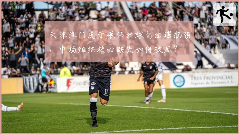 天津津门虎于根伟控球打法遇瓶颈,中场组织核心缺失如何破局?
