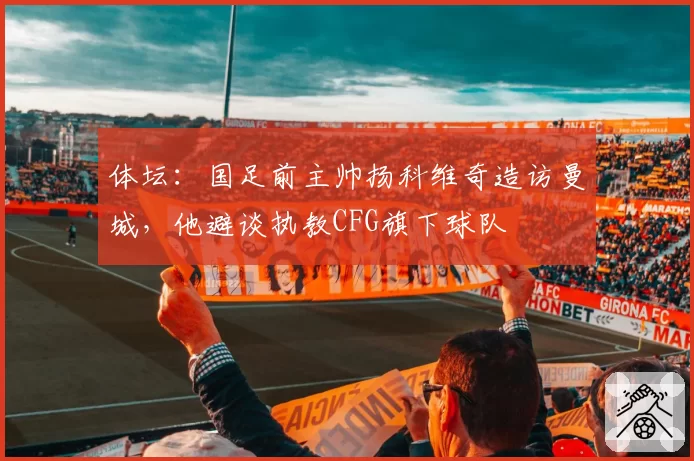 体坛：国足前主帅扬科维奇造访曼城，他避谈执教CFG旗下球队