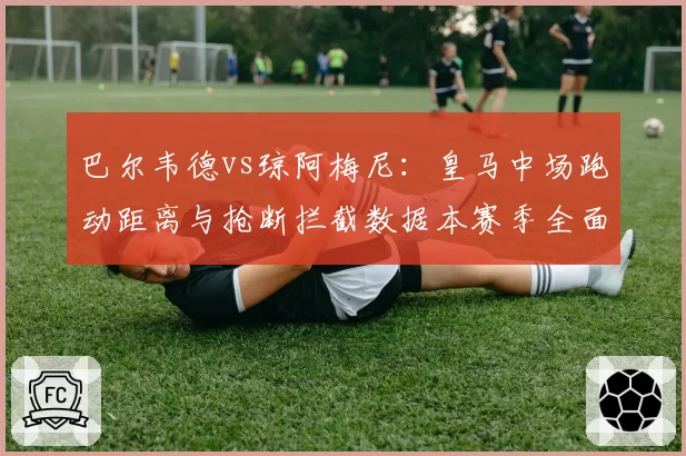 巴尔韦德vs琼阿梅尼：皇马中场跑动距离与抢断拦截数据本赛季全面对比