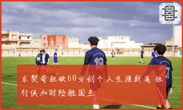 东契奇狂砍60分创个人生涯新高 独行侠加时险胜国王