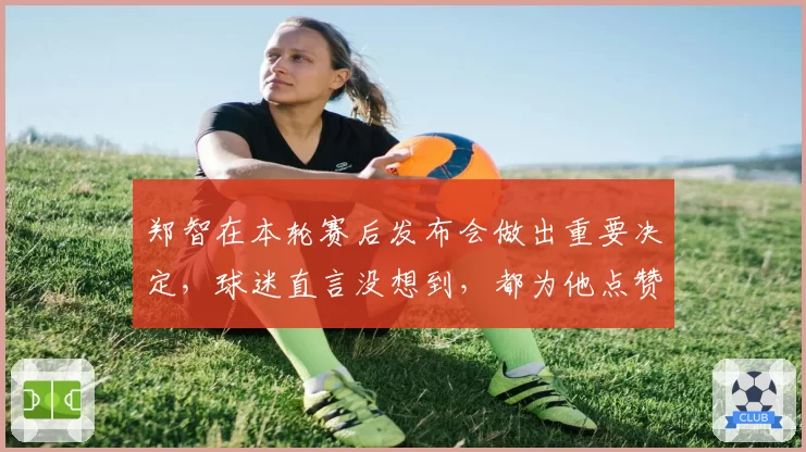 郑智在本轮赛后发布会做出重要决定，球迷直言没想到，都为他点赞