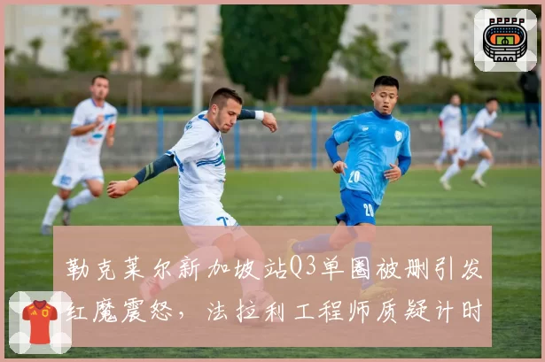 勒克莱尔新加坡站Q3单圈被删引发红魔震怒，法拉利工程师质疑计时设备存在系统性误差