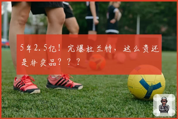 5年2.5亿！完爆杜兰特，这么贵还是非卖品？？？