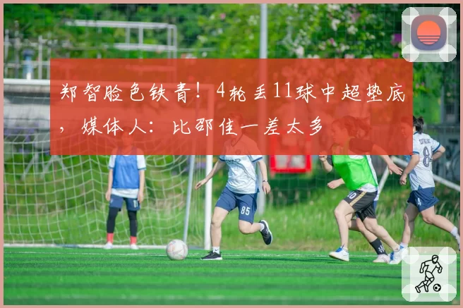 郑智脸色铁青!4轮丢11球中超垫底,媒体人:比邵佳一差太多