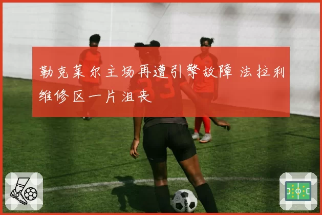 勒克莱尔主场再遭引擎故障 法拉利维修区一片沮丧
