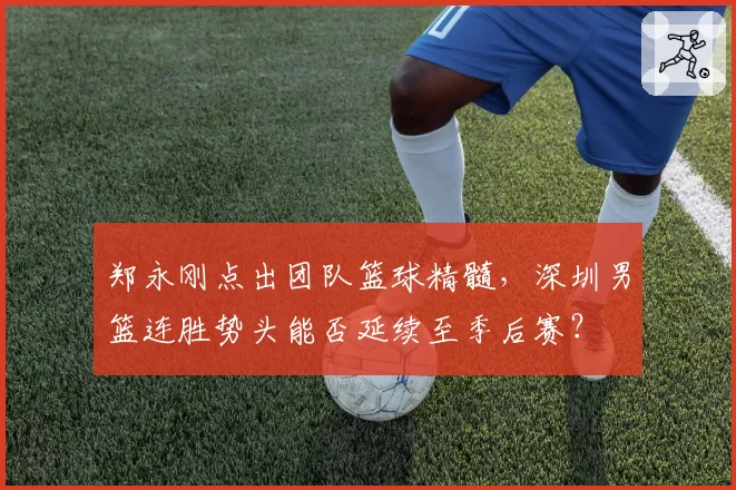 郑永刚点出团队篮球精髓,深圳男篮连胜势头能否延续至季后赛?