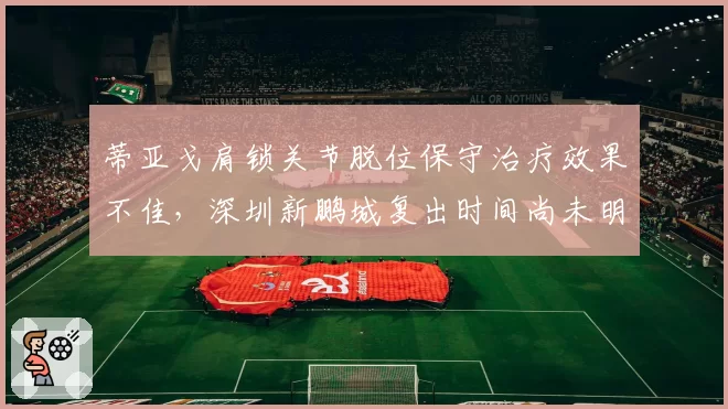 蒂亚戈肩锁关节脱位保守治疗效果不佳，深圳新鹏城复出时间尚未明确