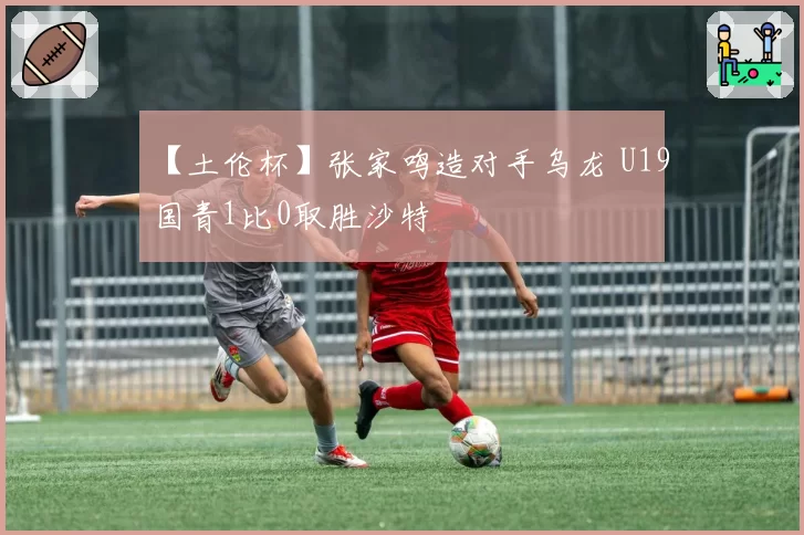 【土伦杯】张家鸣造对手乌龙 U19国青1比0取胜沙特