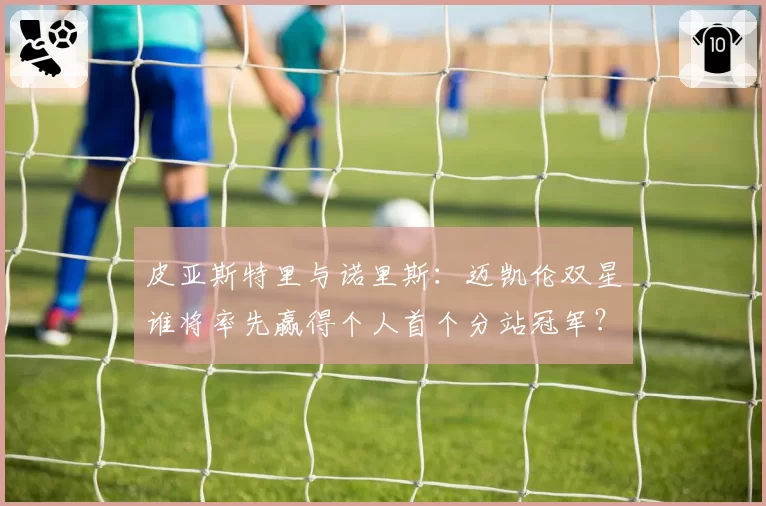 皮亚斯特里与诺里斯:迈凯伦双星谁将率先赢得个人首个分站冠军?