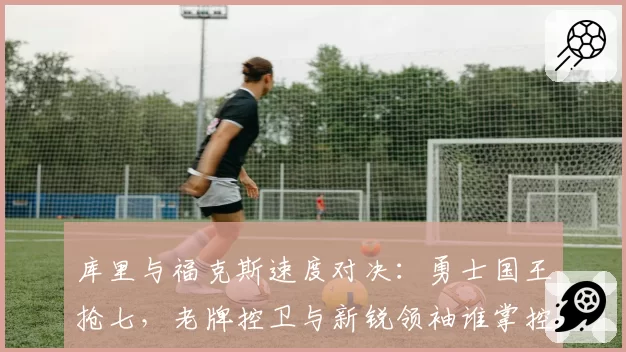 库里与福克斯速度对决：勇士国王抢七，老牌控卫与新锐领袖谁掌控节奏？