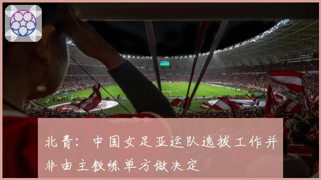 北青：中国女足亚运队选拔工作并非由主教练单方做决定