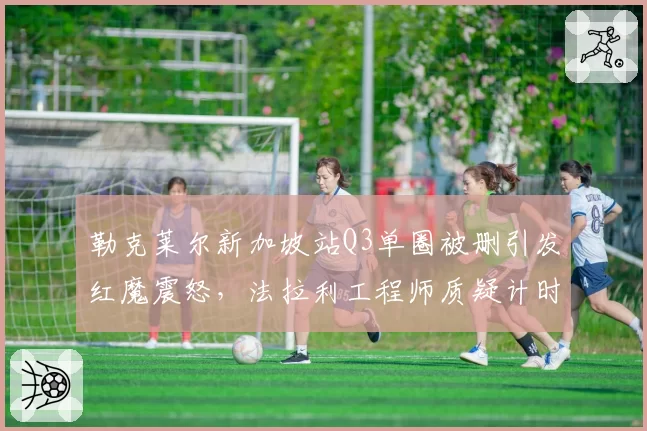 勒克莱尔新加坡站Q3单圈被删引发红魔震怒，法拉利工程师质疑计时设备存在系统性误差