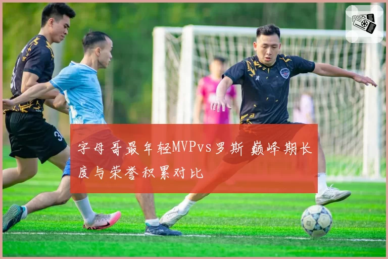 字母哥最年轻MVPvs罗斯 巅峰期长度与荣誉积累对比