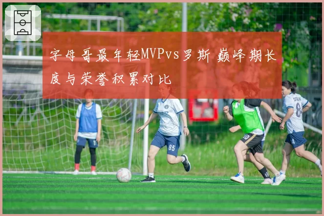 字母哥最年轻MVPvs罗斯 巅峰期长度与荣誉积累对比