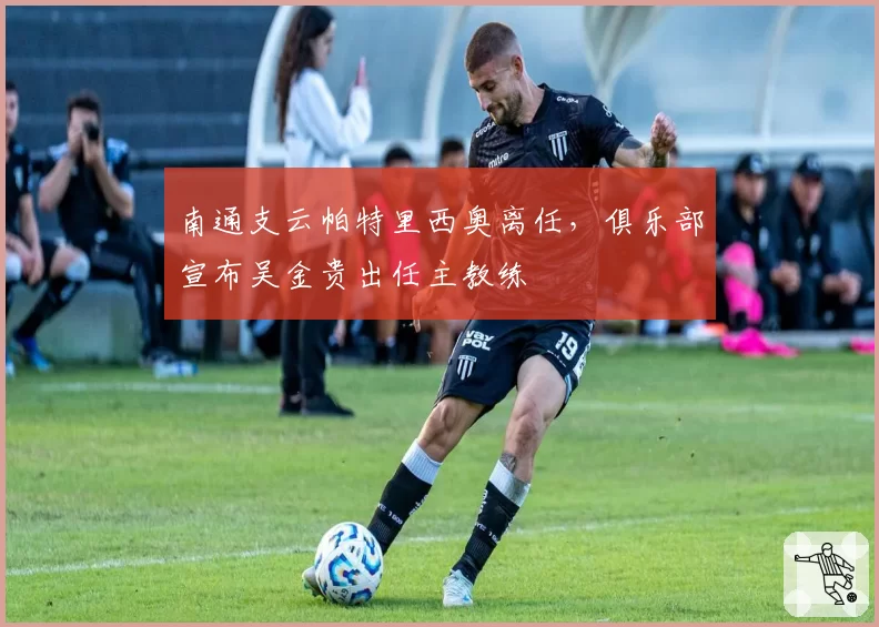 南通支云帕特里西奥离任，俱乐部宣布吴金贵出任主教练