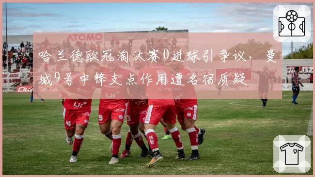 哈兰德欧冠淘汰赛0进球引争议,曼城9号中锋支点作用遭名宿质疑