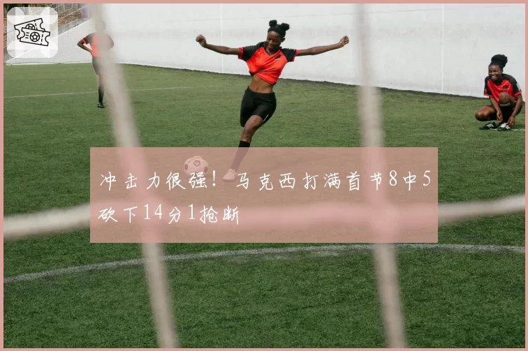 冲击力很强！马克西打满首节8中5砍下14分1抢断