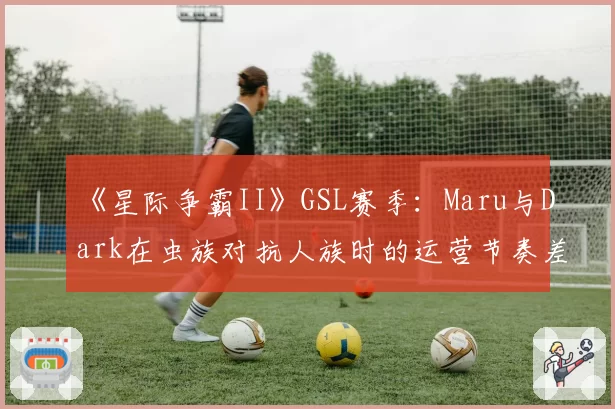 《星际争霸II》GSL赛季：Maru与Dark在虫族对抗人族时的运营节奏差异
