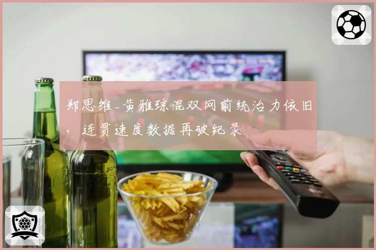 郑思维_黄雅琼混双网前统治力依旧，连贯速度数据再破纪录