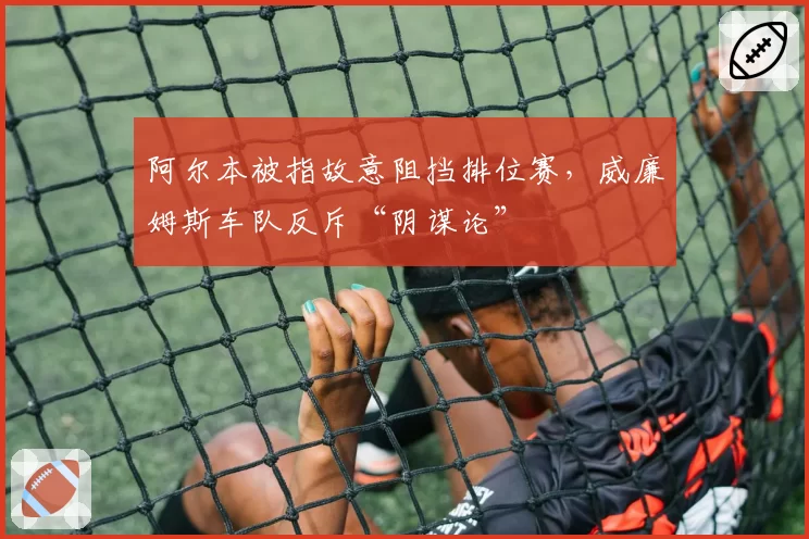 阿尔本被指故意阻挡排位赛,威廉姆斯车队反斥“阴谋论”